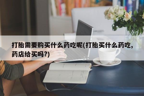 私人买打胎药的打胎需要购买什么药吃呢(打胎买什么药吃,药店给买吗?)