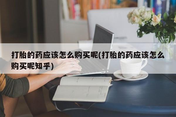 私人买打胎药的打胎的药应该怎么购买呢(打胎的药应该怎么购买呢知乎)